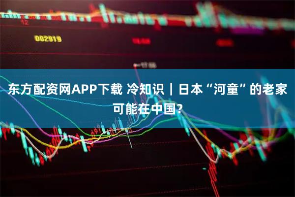 东方配资网APP下载 冷知识|日本“河童”的老家可能在中国?