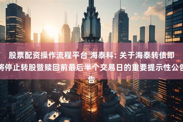 股票配资操作流程平台 海泰科: 关于海泰转债即将停止转股暨赎回前最后半个交易日的重要提示性公告