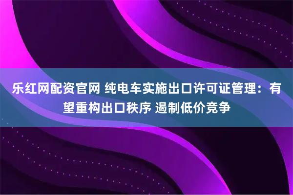 乐红网配资官网 纯电车实施出口许可证管理：有望重构出口秩序 遏制低价竞争