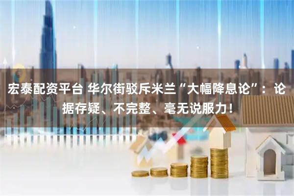 宏泰配资平台 华尔街驳斥米兰“大幅降息论”：论据存疑、不完整、毫无说服力！