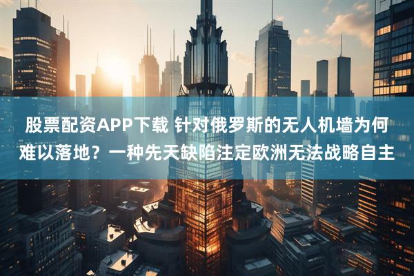 股票配资APP下载 针对俄罗斯的无人机墙为何难以落地?一种先天缺陷注定欧洲无法战略自主