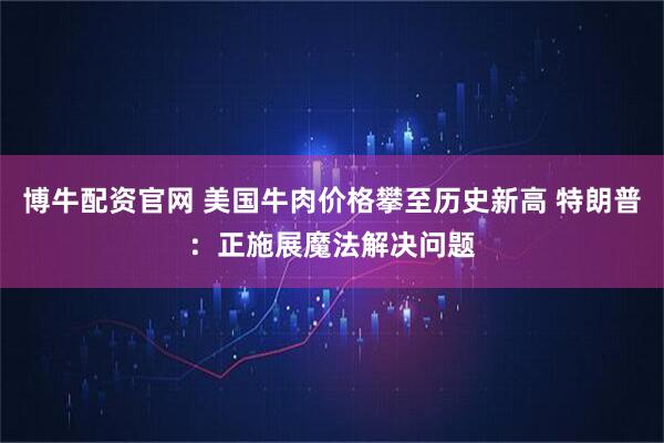 博牛配资官网 美国牛肉价格攀至历史新高 特朗普:正施展魔法解决问题
