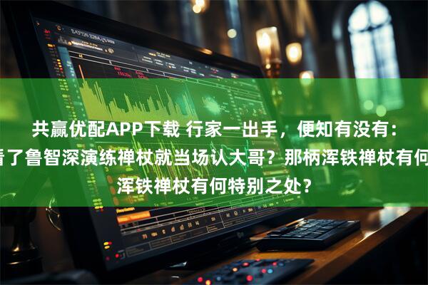 共赢优配APP下载 行家一出手，便知有没有：林冲为何看了鲁智深演练禅杖就当场认大哥？那柄浑铁禅杖有何特别之处？