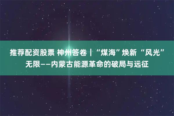 推荐配资股票 神州答卷|“煤海”焕新 “风光”无限——内蒙古能源革命的破局与远征