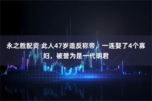 永之胜配资 此人47岁造反称帝，一连娶了4个寡妇，被誉为是一代明君