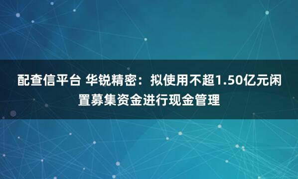 配查信平台 华锐精密：拟使用不超1.50亿元闲置募集资金进行现金管理