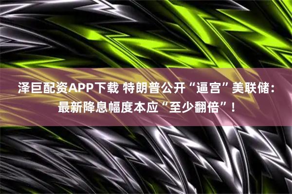 泽巨配资APP下载 特朗普公开“逼宫”美联储：最新降息幅度本应“至少翻倍”！