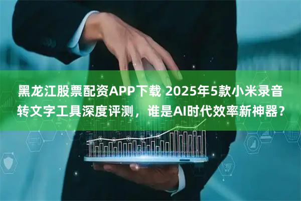 黑龙江股票配资APP下载 2025年5款小米录音转文字工具深度评测，谁是AI时代效率新神器？