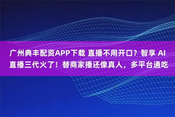 广州典丰配资APP下载 直播不用开口?智享 AI 直播三代火了!替商家播还像真人,多平台通吃