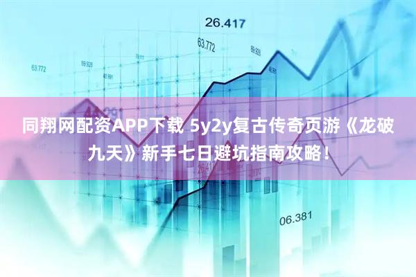 同翔网配资APP下载 5y2y复古传奇页游《龙破九天》新手七日避坑指南攻略!