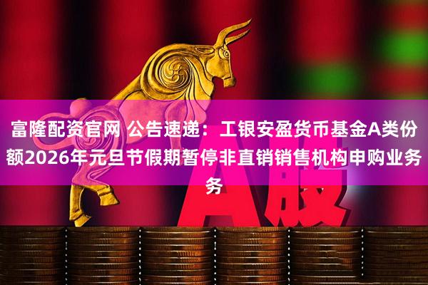 富隆配资官网 公告速递：工银安盈货币基金A类份额2026年元旦节假期暂停非直销销售机构申购业务