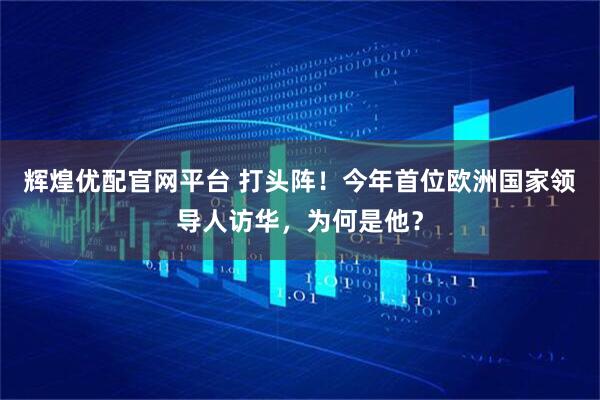辉煌优配官网平台 打头阵！今年首位欧洲国家领导人访华，为何是他？