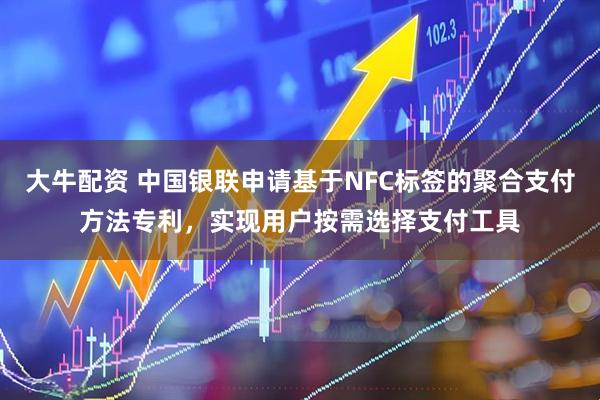 大牛配资 中国银联申请基于NFC标签的聚合支付方法专利，实现用户按需选择支付工具