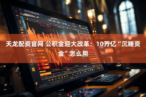 天龙配资官网 公积金迎大改革：10万亿“沉睡资金”怎么用