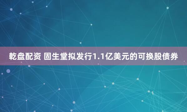 乾盘配资 固生堂拟发行1.1亿美元的可换股债券