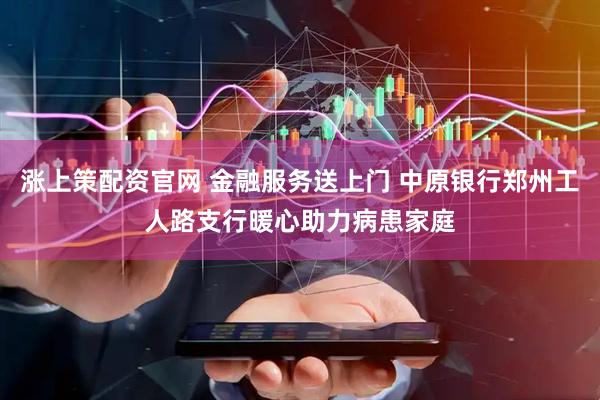 涨上策配资官网 金融服务送上门 中原银行郑州工人路支行暖心助力病患家庭