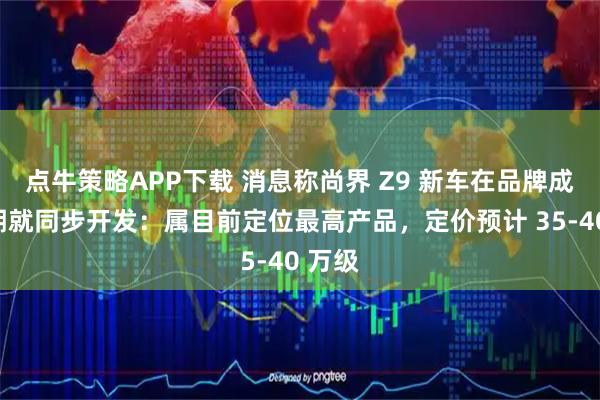 点牛策略APP下载 消息称尚界 Z9 新车在品牌成立初期就同步开发：属目前定位最高产品，定价预计 35-40 万级