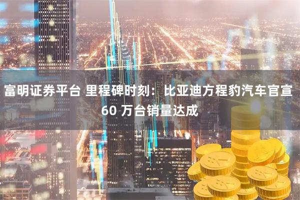 富明证券平台 里程碑时刻：比亚迪方程豹汽车官宣 60 万台销量达成