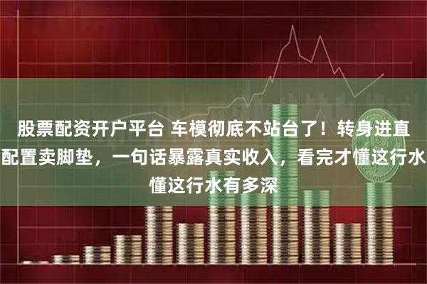 股票配资开户平台 车模彻底不站台了！转身进直播间讲配置卖脚垫，一句话暴露真实收入，看完才懂这行水有多深